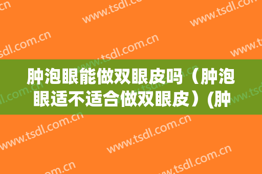 肿泡眼能做双眼皮吗（肿泡眼适不适合做双眼皮）(肿泡眼适合割双眼皮吗?)