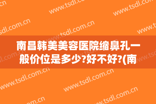 南昌韩美美容医院缩鼻孔一般价位是多少?好不好?(南昌韩式隆鼻医院)