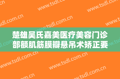 楚雄吴氏嘉美医疗美容门诊部额肌筋膜瓣悬吊术矫正要多少钱?靠谱吗?