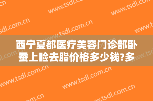 西宁夏都医疗美容门诊部卧蚕上睑去脂价格多少钱?多长时间恢复?