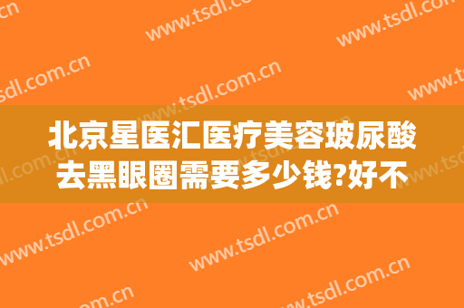 北京星医汇医疗美容玻尿酸去黑眼圈需要多少钱?好不好?(星汇医疗整形医院)