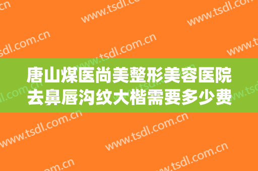 唐山煤医尚美整形美容医院去鼻唇沟纹大楷需要多少费用?可靠吗?(唐山煤医尚美整形美容医院简介)