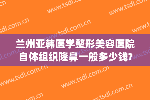 兰州亚韩医学整形美容医院自体组织隆鼻一般多少钱?需要多久恢复?(韩美整形美容医院兰州)