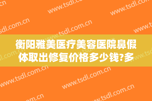 衡阳雅美医疗美容医院鼻假体取出修复价格多少钱?多长时间恢复?(去除鼻子假体需要多少钱)