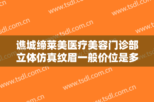 谯城缔莱美医疗美容门诊部立体仿真纹眉一般价位是多少费用?有哪些优势?