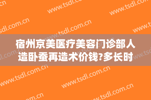 宿州京美医疗美容门诊部人造卧蚕再造术价钱?多长时间恢复?(宿州京美医疗美容整形医院)