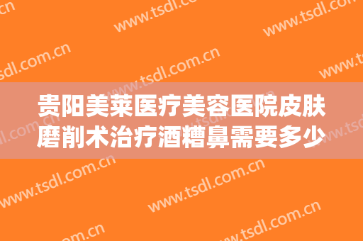 贵阳美莱医疗美容医院皮肤磨削术治疗酒糟鼻需要多少钱?贵不贵?(激光治疗酒糟鼻手术费用)