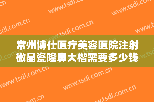 常州博仕医疗美容医院注射微晶瓷隆鼻大楷需要多少钱?需要多久恢复?
