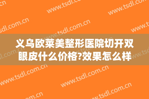 义乌欧莱美整形医院切开双眼皮什么价格?效果怎么样?(义乌割双眼皮哪家医院好)