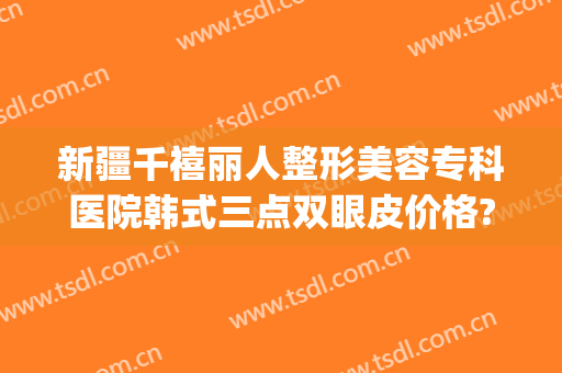 新疆千禧丽人整形美容专科医院韩式三点双眼皮价格?靠谱吗?(新疆千禧丽人整形医院官网)