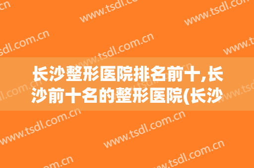 长沙整形医院排名前十,长沙前十名的整形医院(长沙十大正规整形医院排名)