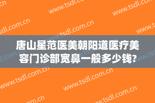 唐山星范医美朝阳道医疗美容门诊部宽鼻一般多少钱?有哪些优势?(星范医疗美容怎么样)