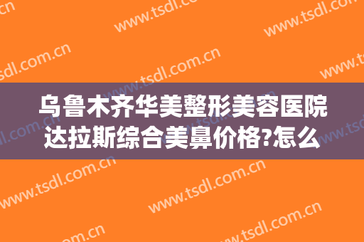 乌鲁木齐华美整形美容医院达拉斯综合美鼻价格?怎么样?(乌鲁木齐整形美容医院哪家好)