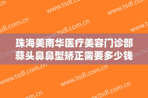 珠海美南华医疗美容门诊部蒜头鼻鼻型矫正需要多少钱?好不好?(珠海整形医疗美容医院)
