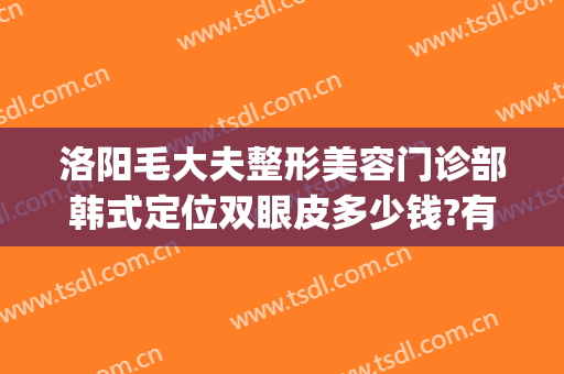 洛阳毛大夫整形美容门诊部韩式定位双眼皮多少钱?有哪些优势?(洛阳割双眼皮正规医院)