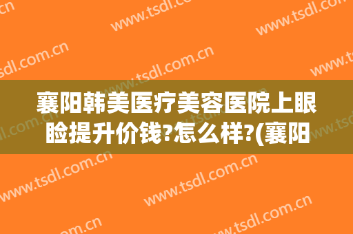 襄阳韩美医疗美容医院上眼睑提升价钱?怎么样?(襄阳韩美整形美容医院怎么样)