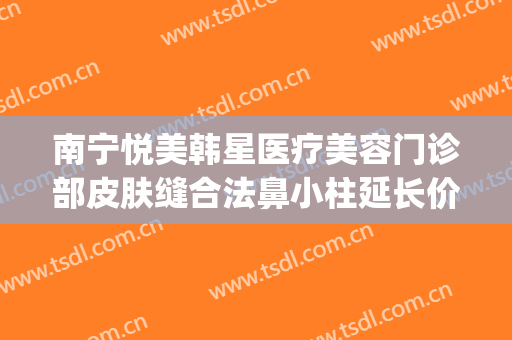 南宁悦美韩星医疗美容门诊部皮肤缝合法鼻小柱延长价格表!靠谱吗?(南宁韩星医疗美容医院怎么样)