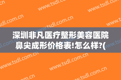 深圳非凡医疗整形美容医院鼻尖成形价格表!怎么样?(深圳非凡做鼻综合怎么样)