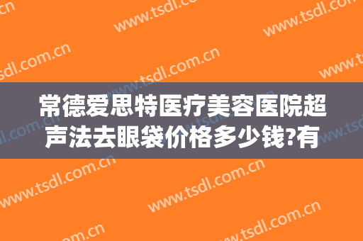 常德爱思特医疗美容医院超声法去眼袋价格多少钱?有哪些优势?(常德去眼袋手术哪里好)