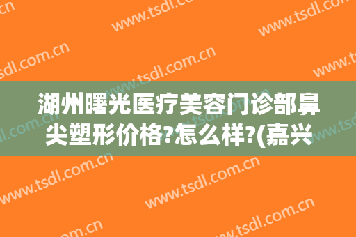 湖州曙光医疗美容门诊部鼻尖塑形价格?怎么样?(嘉兴曙光医院整形美容)