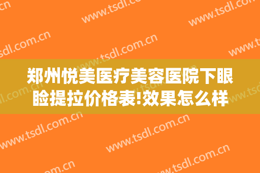 郑州悦美医疗美容医院下眼睑提拉价格表!效果怎么样?(郑州美眼医疗美容中心)