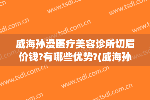 威海孙漫医疗美容诊所切眉价钱?有哪些优势?(威海孙漫医疗美容诊所案例)