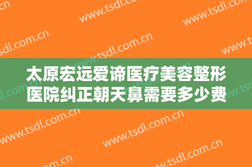 太原宏远爱谛医疗美容整形医院纠正朝天鼻需要多少费用?多长时间恢复?