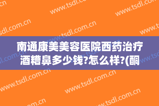 南通康美美容医院西药治疗酒糟鼻多少钱?怎么样?(酮康唑能治酒糟鼻吗)