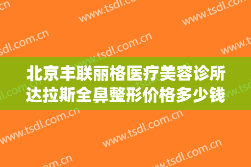 北京丰联丽格医疗美容诊所达拉斯全鼻整形价格多少钱?贵不贵?(北京丽格整形医院)