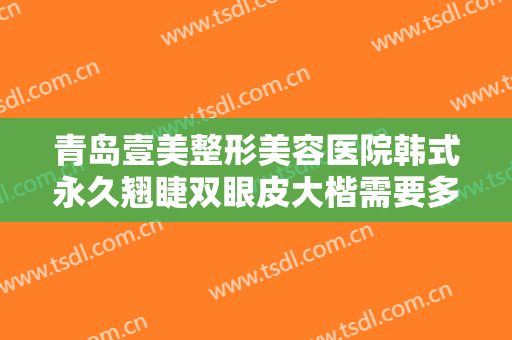 青岛壹美整形美容医院韩式永久翘睫双眼皮大楷需要多少钱?需要多久恢复?