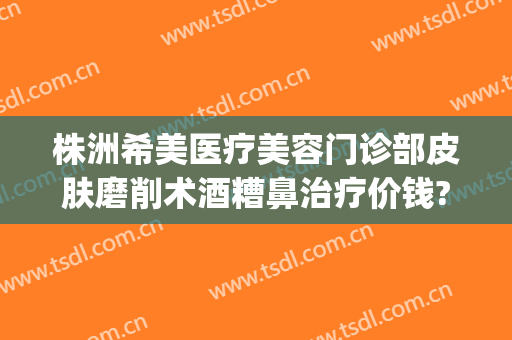 株洲希美医疗美容门诊部皮肤磨削术酒糟鼻治疗价钱?多长时间恢复?(天津166路公交车发车时间)
