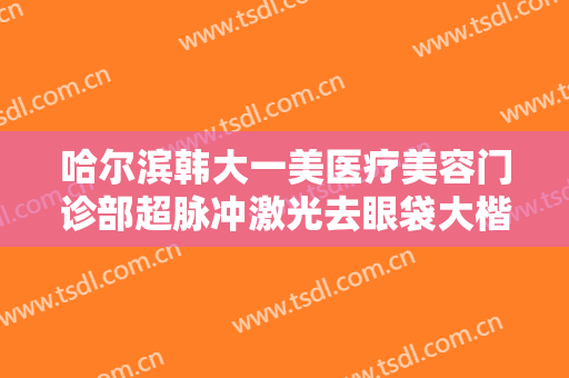 哈尔滨韩大一美医疗美容门诊部超脉冲激光去眼袋大楷需要多少钱?有哪些优势?