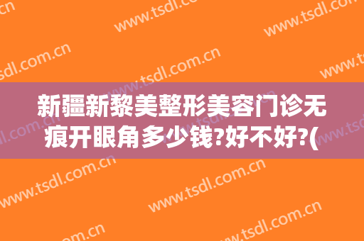 新疆新黎美整形美容门诊无痕开眼角多少钱?好不好?(新疆修复双眼皮)