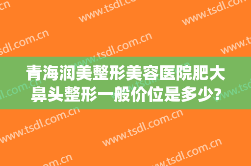 青海润美整形美容医院肥大鼻头整形一般价位是多少?有哪些优势?(青海润美整形美容医院好不好)