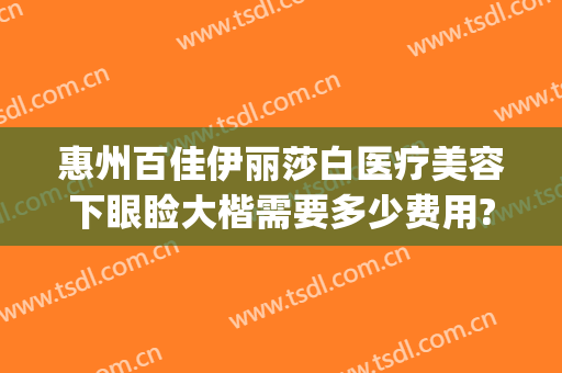 惠州百佳伊丽莎白医疗美容下眼睑大楷需要多少费用?多长时间恢复?(广东惠州伊丽莎白整形医院)