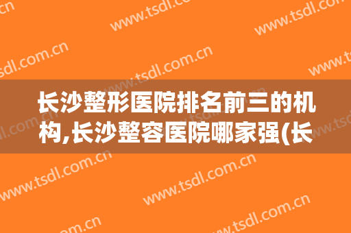 长沙整形医院排名前三的机构,长沙整容医院哪家强(长沙整形医院哪家比较好)
