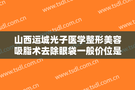 山西运城光子医学整形美容吸脂术去除眼袋一般价位是多少钱?效果怎么样?