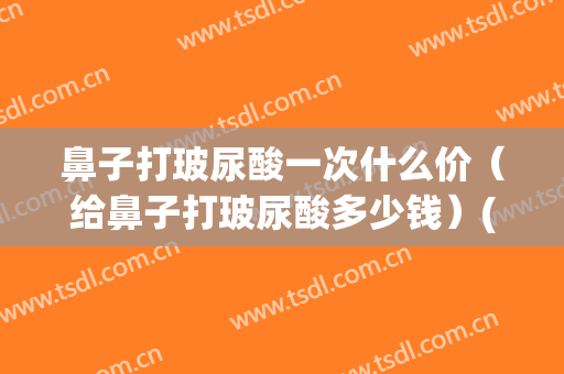 鼻子打玻尿酸一次什么价（给鼻子打玻尿酸多少钱）(鼻子打玻尿酸多少钱一支)