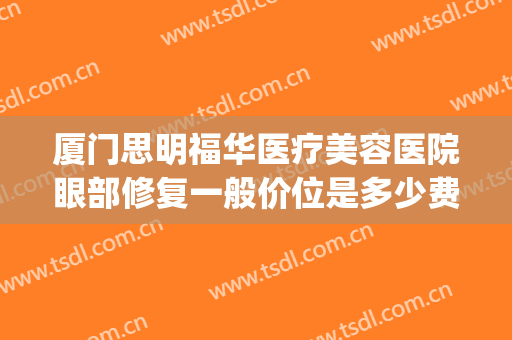 厦门思明福华医疗美容医院眼部修复一般价位是多少费用?靠谱吗?(厦门思明福华医疗美容诊所怎么样)