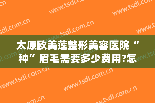 太原欧美莲整形美容医院“种”眉毛需要多少费用?怎么样?(华美做眉毛多少钱)