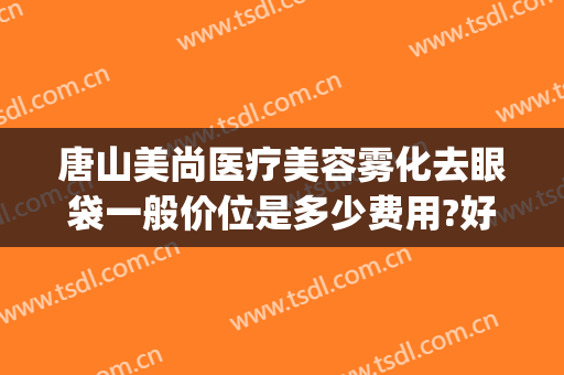 唐山美尚医疗美容雾化去眼袋一般价位是多少费用?好不好?(唐山去眼袋医院哪家好)