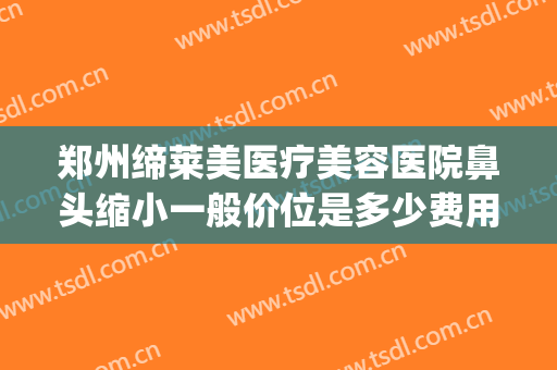 郑州缔莱美医疗美容医院鼻头缩小一般价位是多少费用?有哪些优势?(郑州美莱医学整形美容医院)