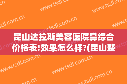 昆山达拉斯美容医院鼻综合价格表!效果怎么样?(昆山整形美容医院有几家?)