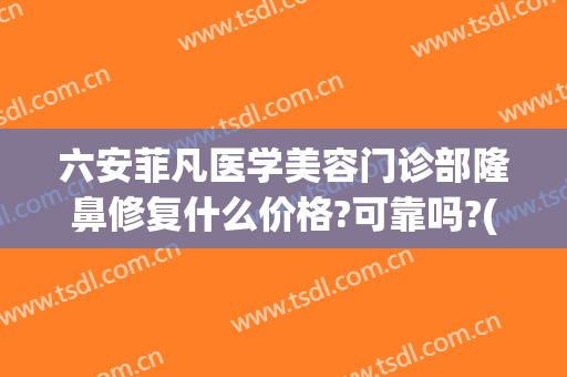 六安菲凡医学美容门诊部隆鼻修复什么价格?可靠吗?(星菲梵医疗整形美容)