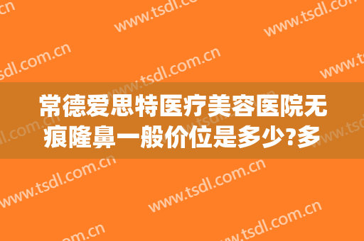 常德爱思特医疗美容医院无痕隆鼻一般价位是多少?多长时间恢复?(湖南长沙爱思特医疗美容整形医院)