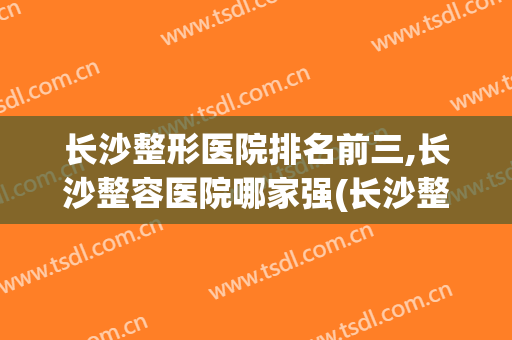 长沙整形医院排名前三,长沙整容医院哪家强(长沙整形医院排名前三,长沙整容医院哪家强些)