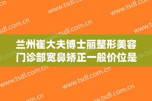 兰州崔大夫博士丽整形美容门诊部宽鼻矫正一般价位是多少?好不好?(崔大夫整形电话)