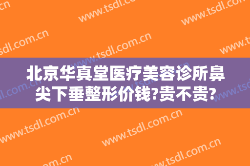 北京华真堂医疗美容诊所鼻尖下垂整形价钱?贵不贵?