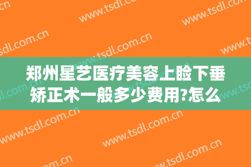 郑州星艺医疗美容上睑下垂矫正术一般多少费用?怎么样?(上海艺星医疗美容医院整形怎么样)