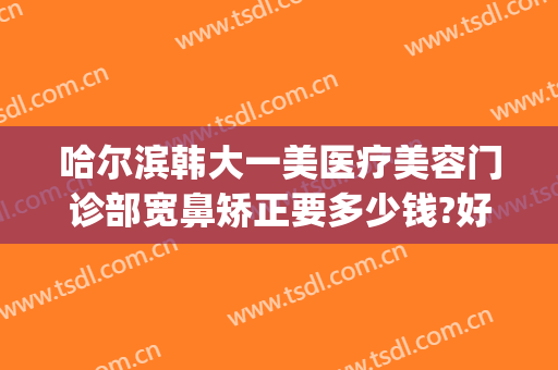 哈尔滨韩大一美医疗美容门诊部宽鼻矫正要多少钱?好不好?(哈尔滨多少钱鼻部整形多少钱)